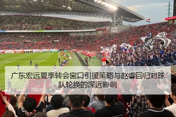 广东宏远夏季转会窗口引援策略与赵睿回归对球队轮换的深远影响